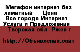 Мегафон интернет без лимитный   › Цена ­ 800 - Все города Интернет » Услуги и Предложения   . Тверская обл.,Ржев г.